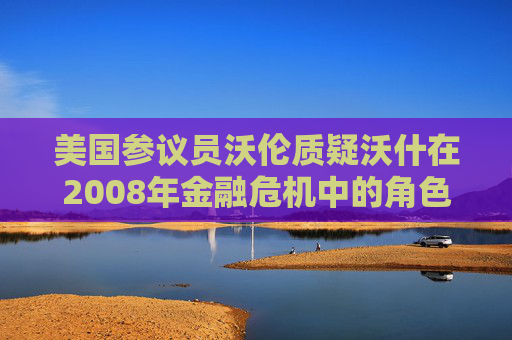 美国参议员沃伦质疑沃什在2008年金融危机中的角色