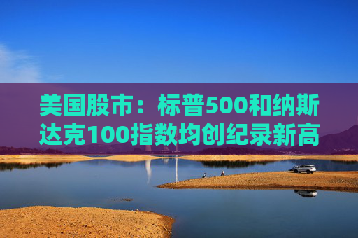 美国股市：标普500和纳斯达克100指数均创纪录新高 停火憧憬推升涨势