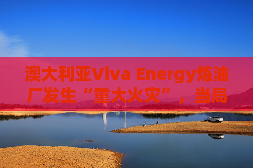 澳大利亚Viva Energy炼油厂发生“重大火灾”，当局确认火势尚未得到控制