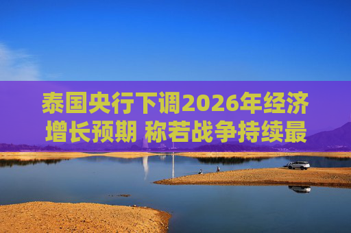 泰国央行下调2026年经济增长预期 称若战争持续最坏情况将没有下限