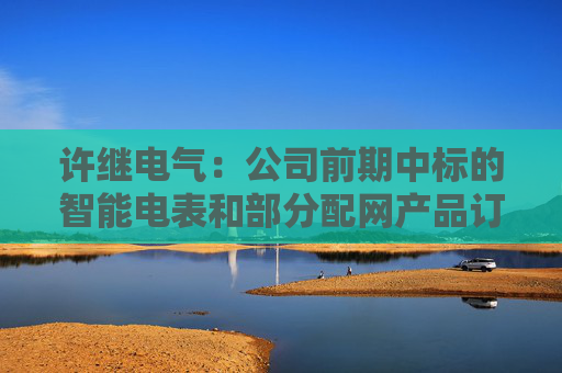 许继电气：公司前期中标的智能电表和部分配网产品订单，正按项目节点有序履约