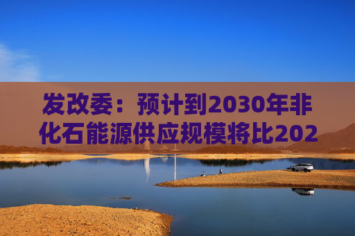发改委：预计到2030年非化石能源供应规模将比2025年显著增长 2035年比2025年实现倍增