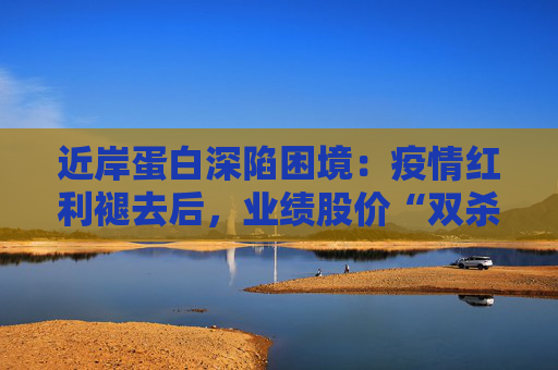 近岸蛋白深陷困境：疫情红利褪去后，业绩股价“双杀”，三大隐忧浮出水面