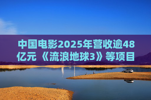 中国电影2025年营收逾48亿元 《流浪地球3》等项目正在开发中