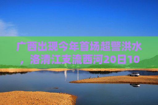 广西出现今年首场超警洪水，洛清江支流西河20日10时50分出现超警0.37米洪水