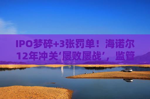 IPO梦碎+3张罚单!海诺尔12年冲关‘屡败屡战’,监管铁腕追责释放什么信号?