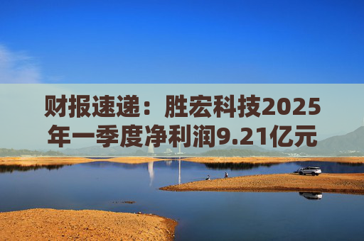 财报速递:胜宏科技2025年一季度净利润9.21亿元