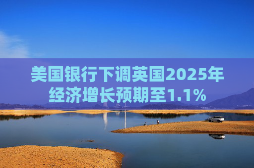 美国银行下调英国2025年经济增长预期至1.1%