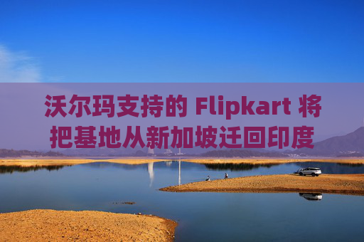 沃尔玛支持的 Flipkart 将把基地从新加坡迁回印度