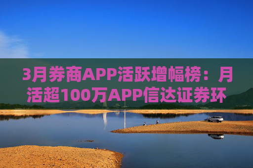 3月券商APP活跃增幅榜:月活超100万APP信达证券环比增幅最高 华西证券最低