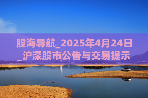 股海导航_2025年4月24日_沪深股市公告与交易提示