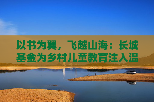 以书为翼,飞越山海:长城基金为乡村儿童教育注入温暖力量 第1张 以书为翼,飞越山海:长城基金为乡村儿童教育注入温暖力量 第1张