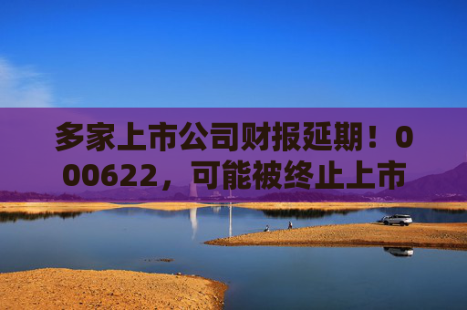 多家上市公司财报延期！000622，可能被终止上市