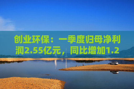 创业环保：一季度归母净利润2.55亿元，同比增加1.26%