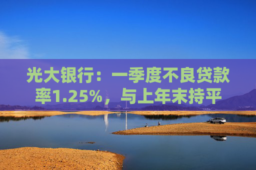 光大银行:一季度不良贷款率1.25%,与上年末持平
