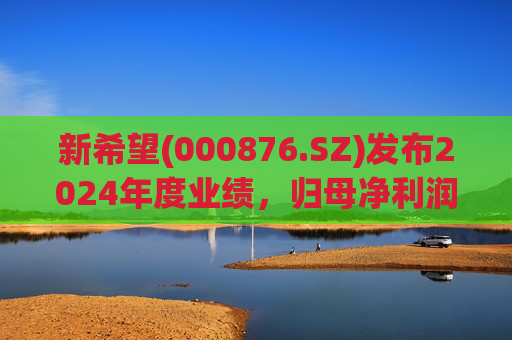 新希望(000876.SZ)发布2024年度业绩，归母净利润4.74亿元，同比增长90.05%