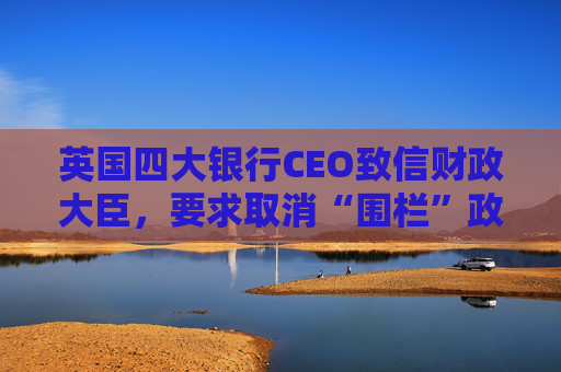 英国四大银行CEO致信财政大臣,要求取消“围栏”政策