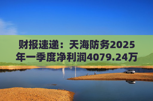财报速递：天海防务2025年一季度净利润4079.24万元