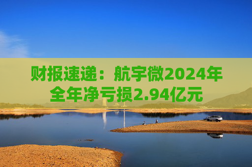 财报速递:航宇微2024年全年净亏损2.94亿元