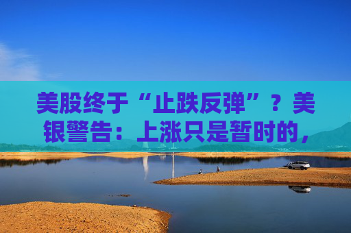 美股终于“止跌反弹”？美银警告：上涨只是暂时的，除非……