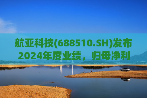 航亚科技(688510.SH)发布2024年度业绩，归母净利润1.27亿元，同比增长40.27%