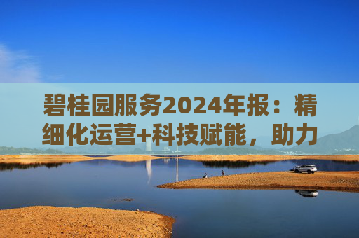 碧桂园服务2024年报:精细化运营+科技赋能,助力质效双升