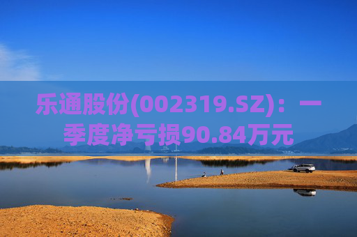 乐通股份(002319.SZ)：一季度净亏损90.84万元
