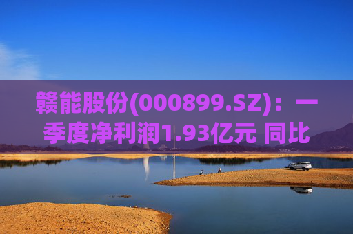 赣能股份(000899.SZ)：一季度净利润1.93亿元 同比下降5.19%