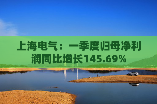 上海电气：一季度归母净利润同比增长145.69%