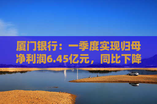 厦门银行:一季度实现归母净利润6.45亿元,同比下降14.21%