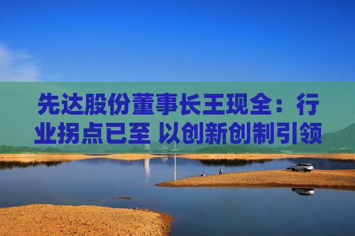 先达股份董事长王现全：行业拐点已至 以创新创制引领中国农药在全球崛起