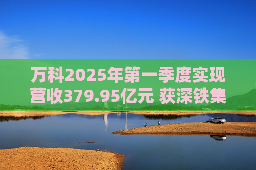 万科2025年第一季度实现营收379.95亿元 获深铁集团33亿元借款支持
