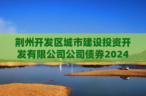 荆州开发区城市建设投资开发有限公司公司债券2024年年度财务报告及附注