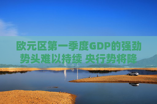 欧元区第一季度GDP的强劲势头难以持续 央行势将降息