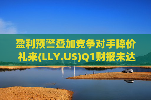 盈利预警叠加竞争对手降价 礼来(LLY.US)Q1财报未达市场预期
