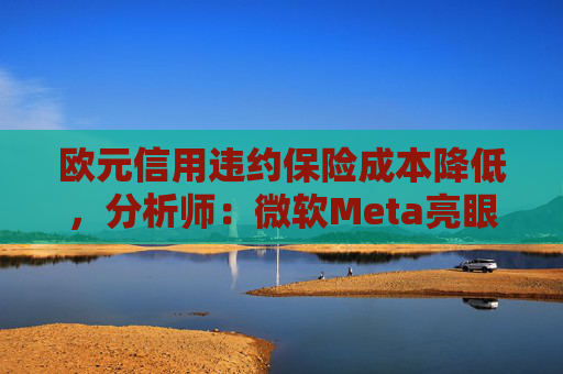 欧元信用违约保险成本降低，分析师：微软Meta亮眼业绩缓解市场对AI担忧