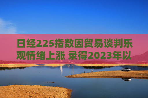 日经225指数因贸易谈判乐观情绪上涨 录得2023年以来最长连涨纪录