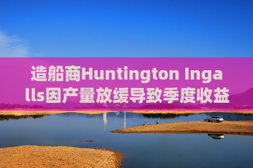 造船商Huntington Ingalls因产量放缓导致季度收益下降