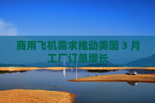 商用飞机需求推动美国 3 月工厂订单增长