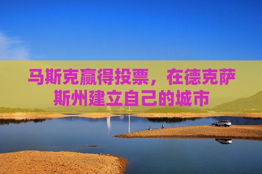 马斯克赢得投票,在德克萨斯州建立自己的城市