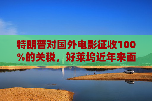 特朗普对国外电影征收100%的关税，好莱坞近年来面临压力