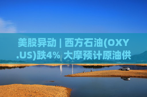 美股异动 | 西方石油(OXY.US)跌4% 大摩预计原油供应过剩局面将恶化