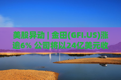 美股异动 | 金田(GFI.US)涨逾6% 公司将以24亿美元收购Gold Road