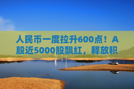 人民币一度拉升600点!A股近5000股飘红,释放积极信号