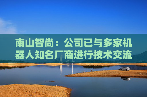 南山智尚：公司已与多家机器人知名厂商进行技术交流，争取合作项目将逐步实现订单转化，达成战略合作关系，推动业务合作进程  第1张