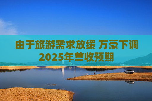 由于旅游需求放缓 万豪下调2025年营收预期
