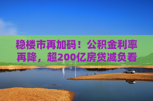 稳楼市再加码！公积金利率再降，超200亿房贷减负看得见