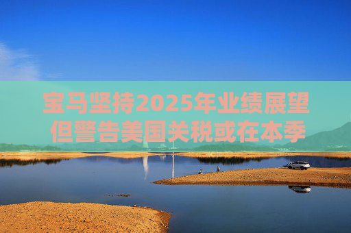 宝马坚持2025年业绩展望 但警告美国关税或在本季对其构成冲击