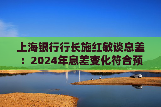 上海银行行长施红敏谈息差：2024年息差变化符合预期，2025年收窄幅度会显著缩小
