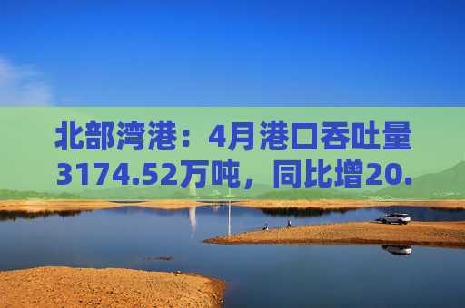 北部湾港：4月港口吞吐量3174.52万吨，同比增20.32%！2025年累计吞吐量为1.12亿吨，同比增长14.89%